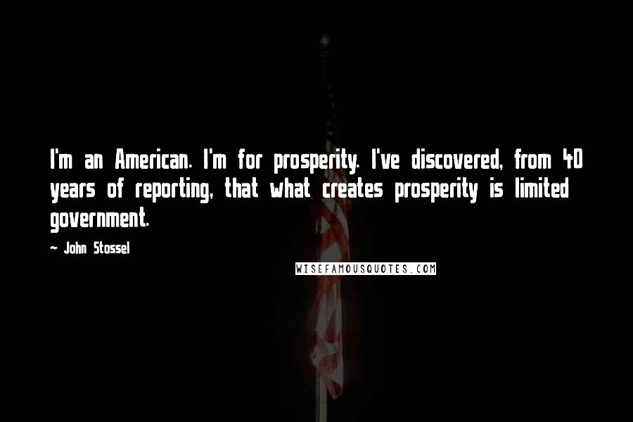 John Stossel Quotes: I'm an American. I'm for prosperity. I've discovered, from 40 years of reporting, that what creates prosperity is limited government.