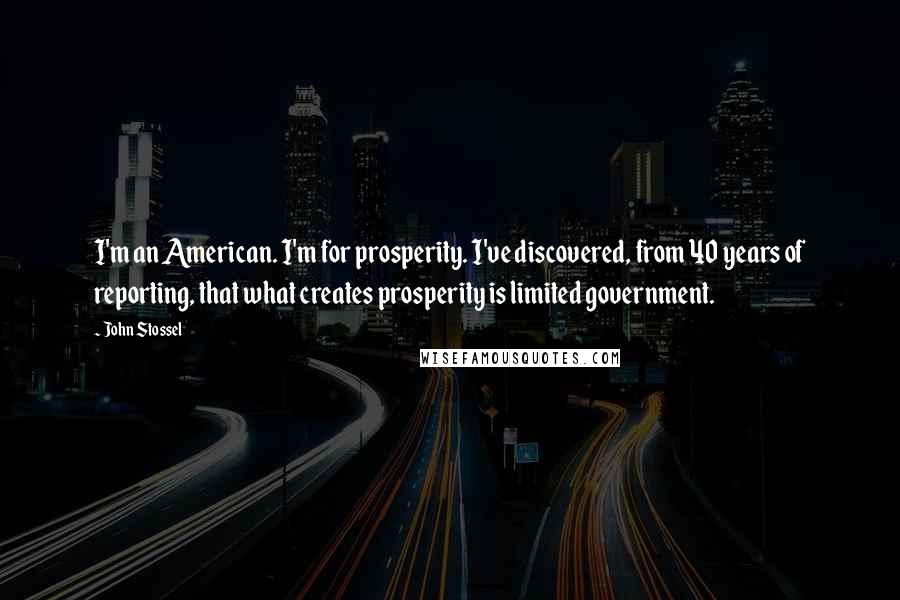 John Stossel Quotes: I'm an American. I'm for prosperity. I've discovered, from 40 years of reporting, that what creates prosperity is limited government.