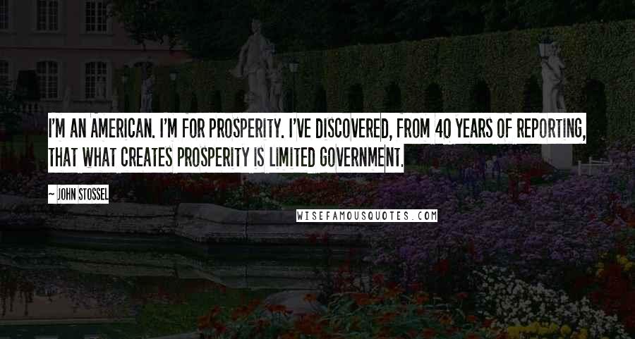 John Stossel Quotes: I'm an American. I'm for prosperity. I've discovered, from 40 years of reporting, that what creates prosperity is limited government.