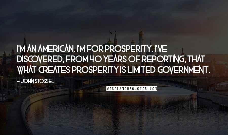 John Stossel Quotes: I'm an American. I'm for prosperity. I've discovered, from 40 years of reporting, that what creates prosperity is limited government.