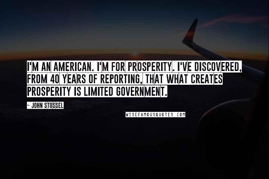 John Stossel Quotes: I'm an American. I'm for prosperity. I've discovered, from 40 years of reporting, that what creates prosperity is limited government.