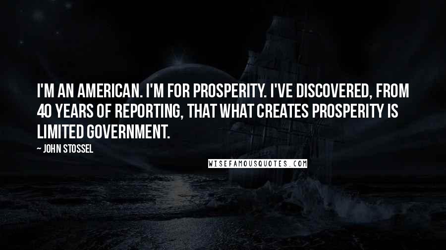 John Stossel Quotes: I'm an American. I'm for prosperity. I've discovered, from 40 years of reporting, that what creates prosperity is limited government.