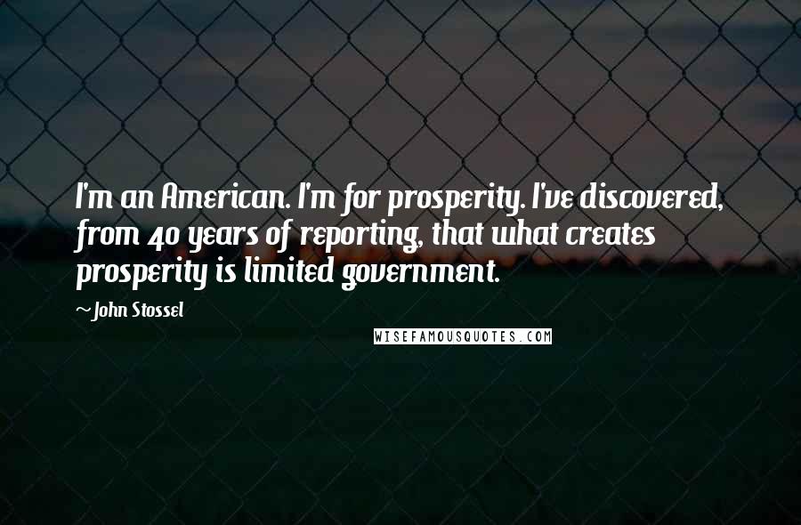 John Stossel Quotes: I'm an American. I'm for prosperity. I've discovered, from 40 years of reporting, that what creates prosperity is limited government.