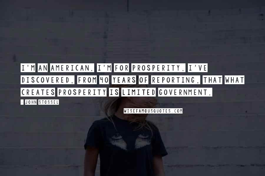 John Stossel Quotes: I'm an American. I'm for prosperity. I've discovered, from 40 years of reporting, that what creates prosperity is limited government.