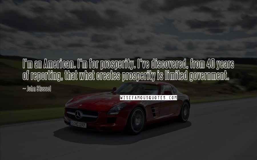 John Stossel Quotes: I'm an American. I'm for prosperity. I've discovered, from 40 years of reporting, that what creates prosperity is limited government.