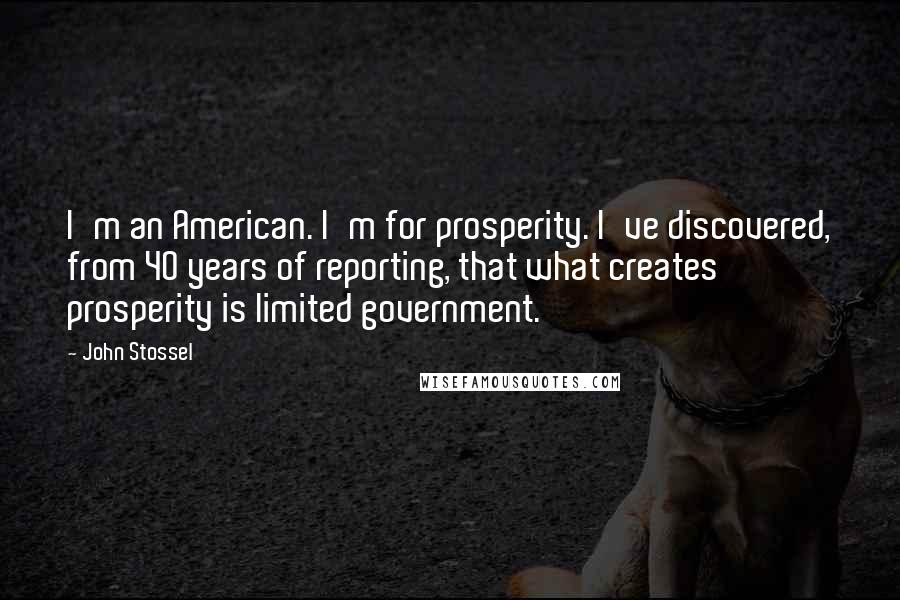 John Stossel Quotes: I'm an American. I'm for prosperity. I've discovered, from 40 years of reporting, that what creates prosperity is limited government.