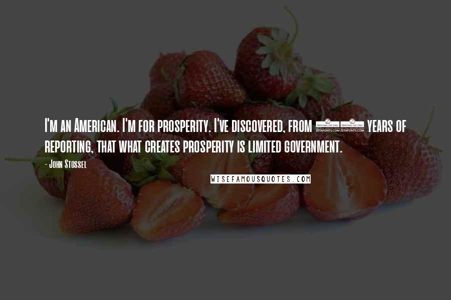 John Stossel Quotes: I'm an American. I'm for prosperity. I've discovered, from 40 years of reporting, that what creates prosperity is limited government.
