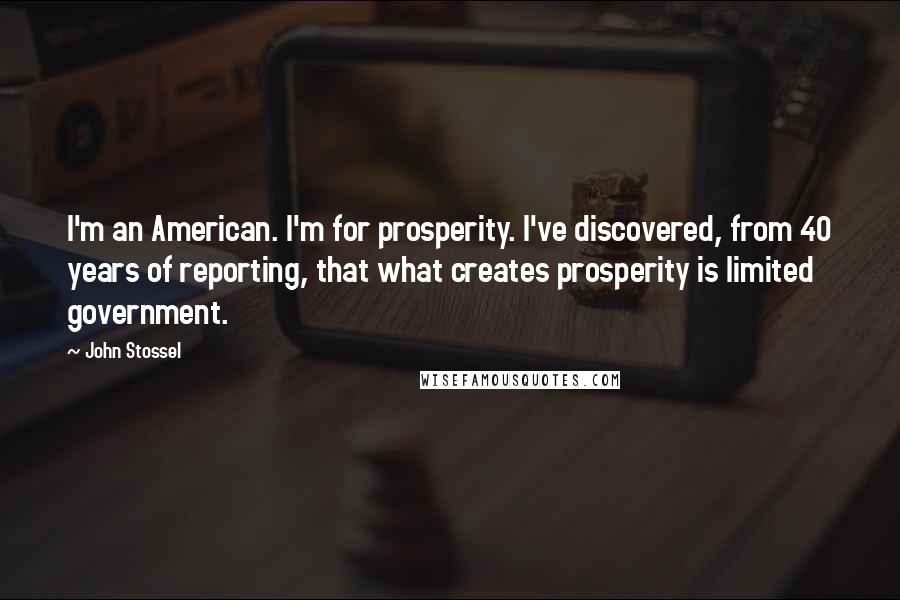 John Stossel Quotes: I'm an American. I'm for prosperity. I've discovered, from 40 years of reporting, that what creates prosperity is limited government.