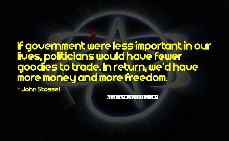 John Stossel Quotes: If government were less important in our lives, politicians would have fewer goodies to trade. In return, we'd have more money and more freedom.