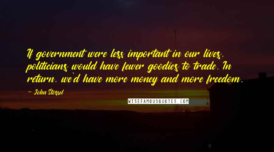 John Stossel Quotes: If government were less important in our lives, politicians would have fewer goodies to trade. In return, we'd have more money and more freedom.