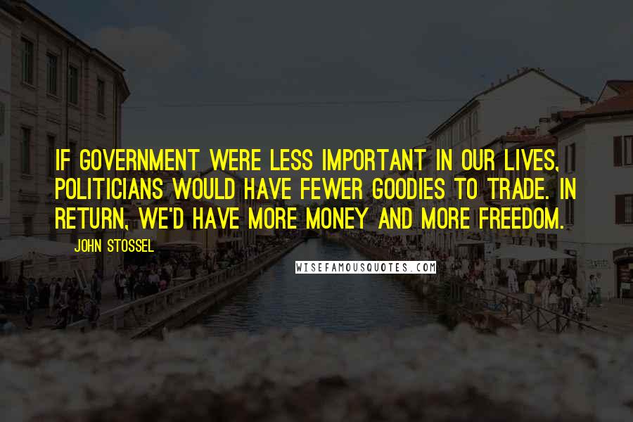 John Stossel Quotes: If government were less important in our lives, politicians would have fewer goodies to trade. In return, we'd have more money and more freedom.