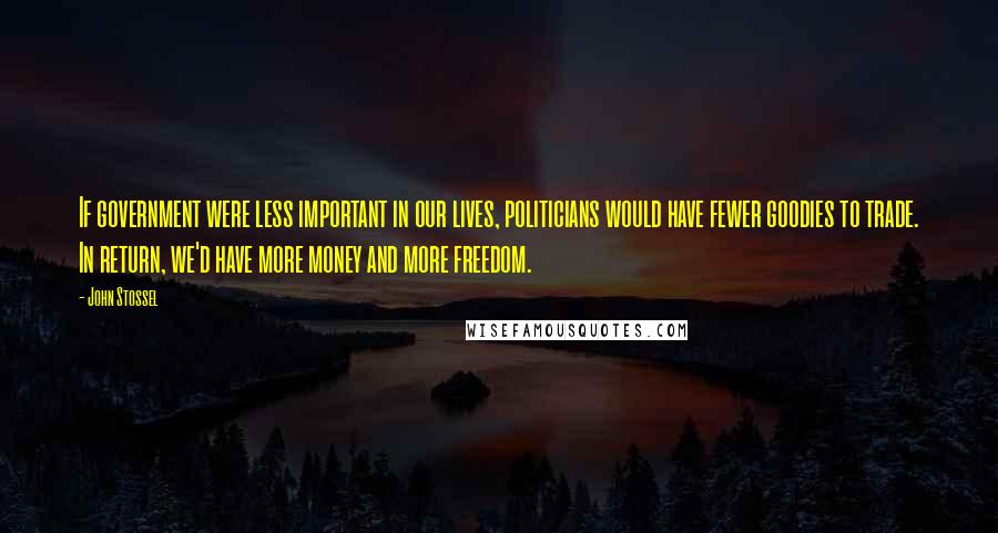 John Stossel Quotes: If government were less important in our lives, politicians would have fewer goodies to trade. In return, we'd have more money and more freedom.