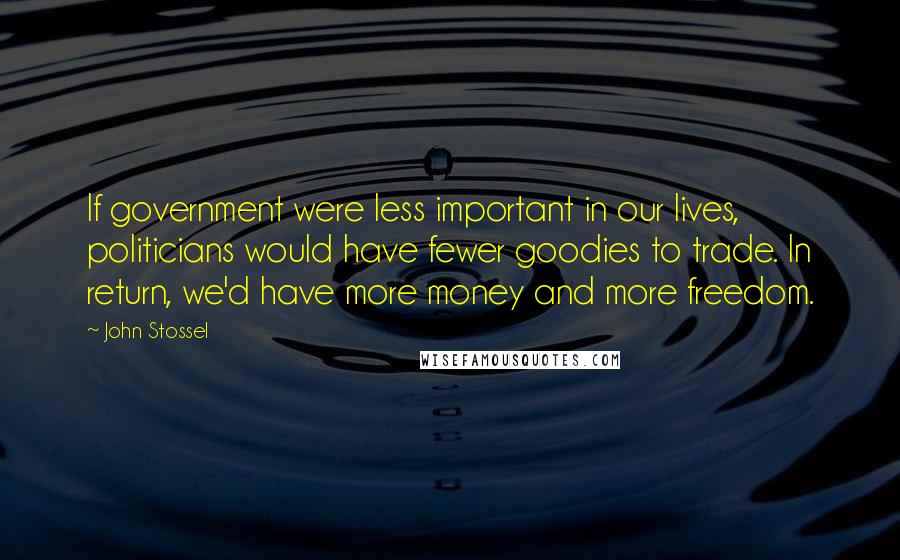 John Stossel Quotes: If government were less important in our lives, politicians would have fewer goodies to trade. In return, we'd have more money and more freedom.