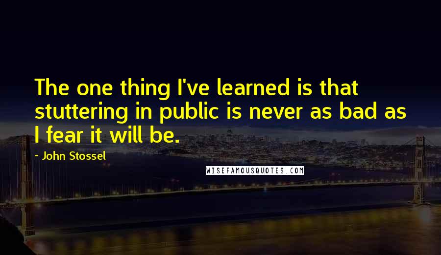 John Stossel Quotes: The one thing I've learned is that stuttering in public is never as bad as I fear it will be.