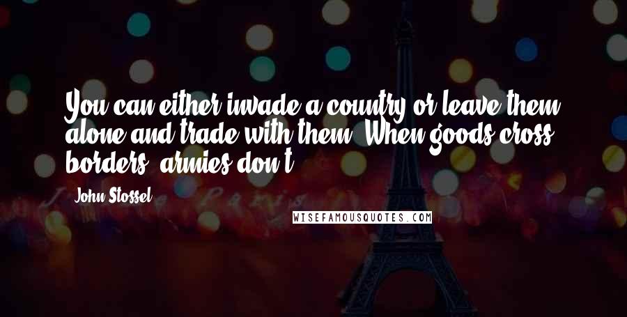 John Stossel Quotes: You can either invade a country or leave them alone and trade with them. When goods cross borders, armies don't.