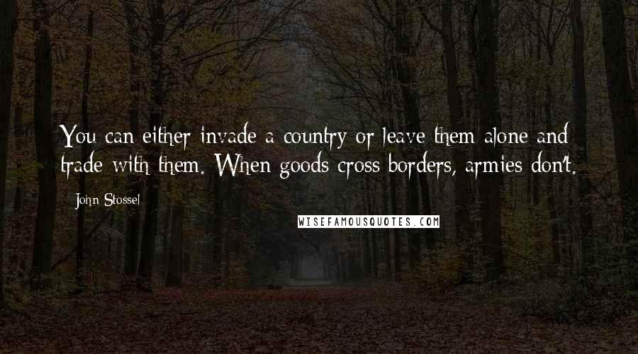 John Stossel Quotes: You can either invade a country or leave them alone and trade with them. When goods cross borders, armies don't.