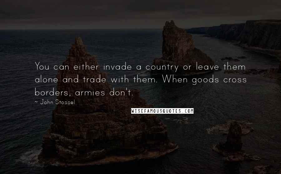 John Stossel Quotes: You can either invade a country or leave them alone and trade with them. When goods cross borders, armies don't.