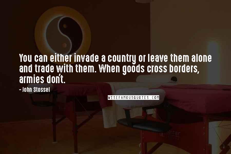 John Stossel Quotes: You can either invade a country or leave them alone and trade with them. When goods cross borders, armies don't.