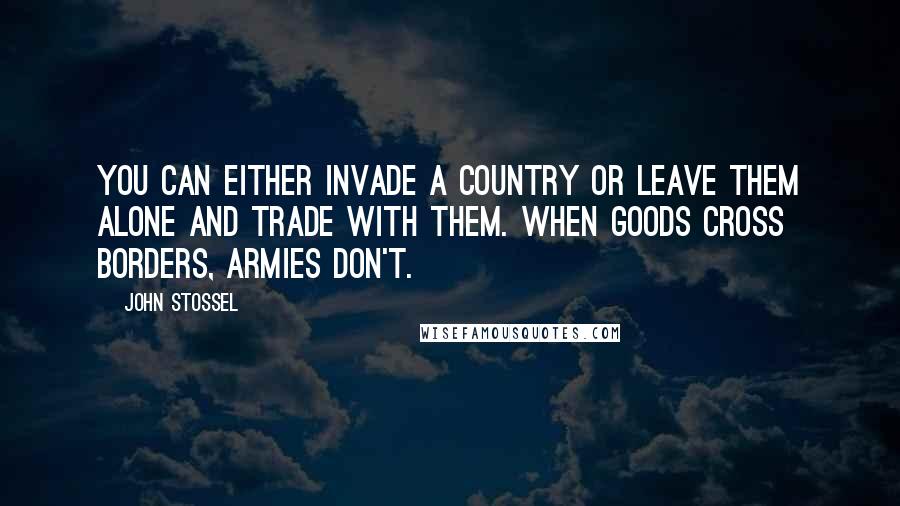 John Stossel Quotes: You can either invade a country or leave them alone and trade with them. When goods cross borders, armies don't.
