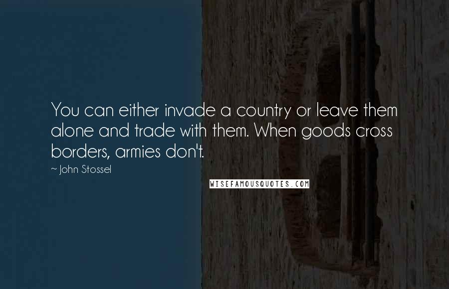 John Stossel Quotes: You can either invade a country or leave them alone and trade with them. When goods cross borders, armies don't.