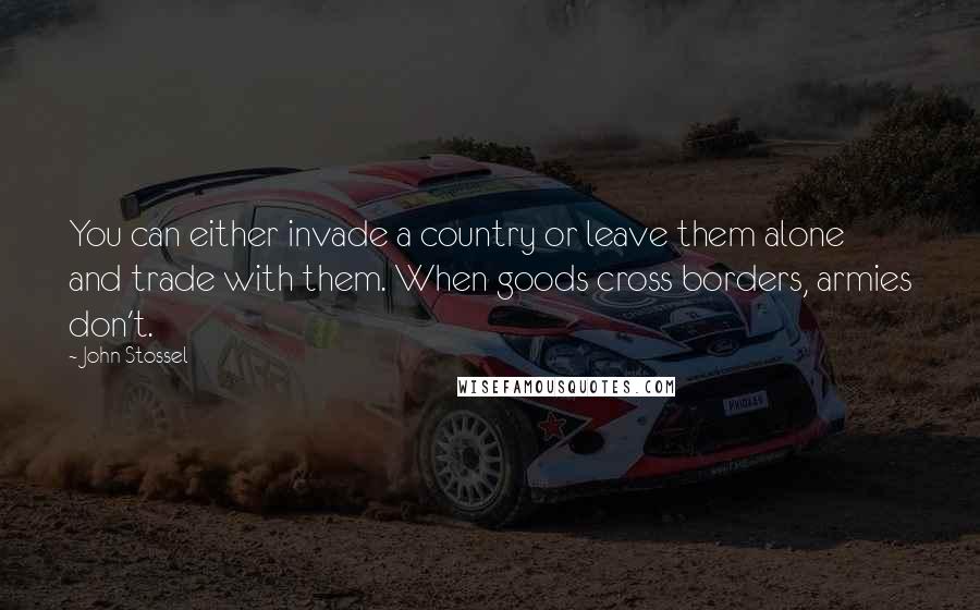 John Stossel Quotes: You can either invade a country or leave them alone and trade with them. When goods cross borders, armies don't.