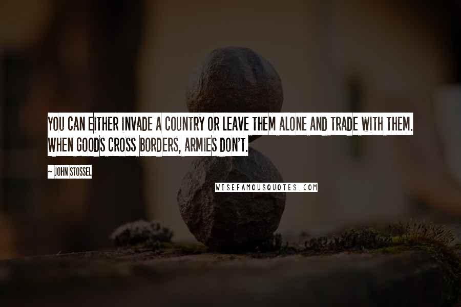 John Stossel Quotes: You can either invade a country or leave them alone and trade with them. When goods cross borders, armies don't.