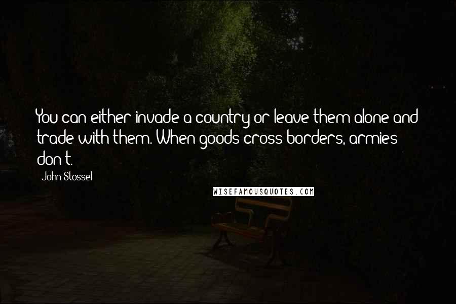 John Stossel Quotes: You can either invade a country or leave them alone and trade with them. When goods cross borders, armies don't.