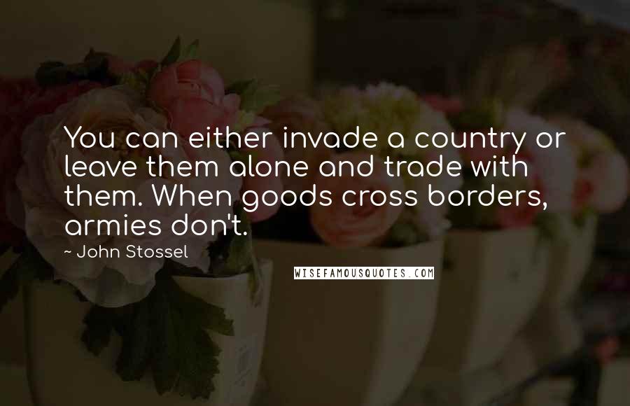 John Stossel Quotes: You can either invade a country or leave them alone and trade with them. When goods cross borders, armies don't.