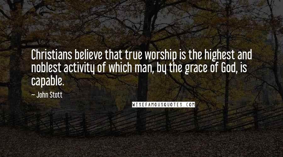 John Stott Quotes: Christians believe that true worship is the highest and noblest activity of which man, by the grace of God, is capable.