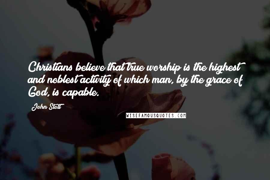 John Stott Quotes: Christians believe that true worship is the highest and noblest activity of which man, by the grace of God, is capable.