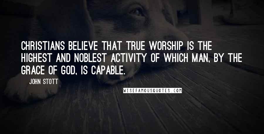 John Stott Quotes: Christians believe that true worship is the highest and noblest activity of which man, by the grace of God, is capable.