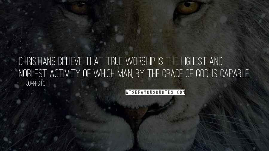 John Stott Quotes: Christians believe that true worship is the highest and noblest activity of which man, by the grace of God, is capable.