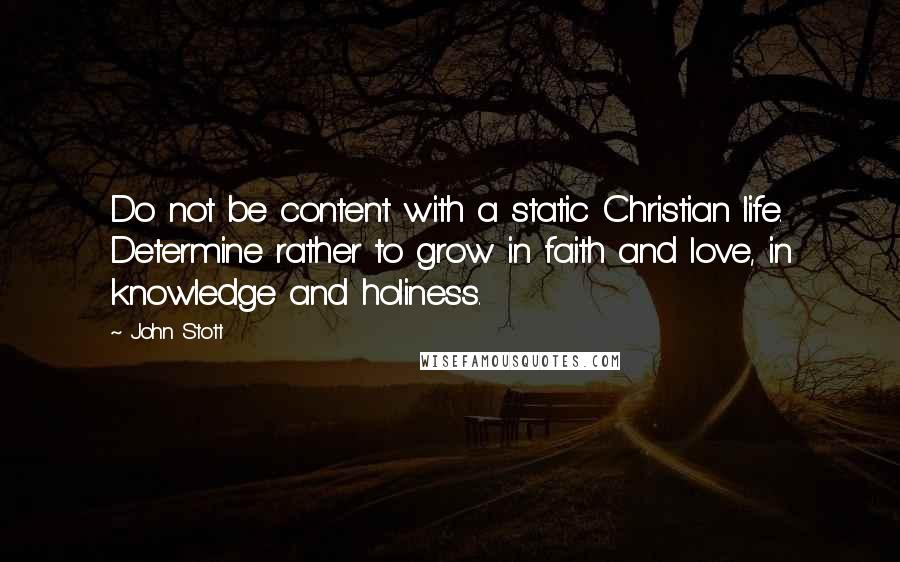 John Stott Quotes: Do not be content with a static Christian life. Determine rather to grow in faith and love, in knowledge and holiness.