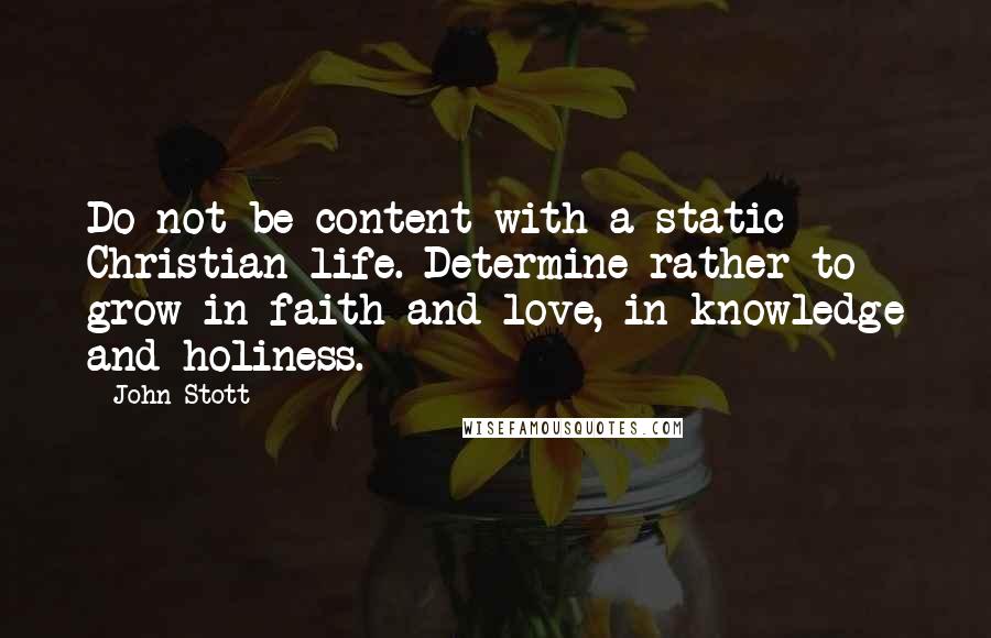 John Stott Quotes: Do not be content with a static Christian life. Determine rather to grow in faith and love, in knowledge and holiness.