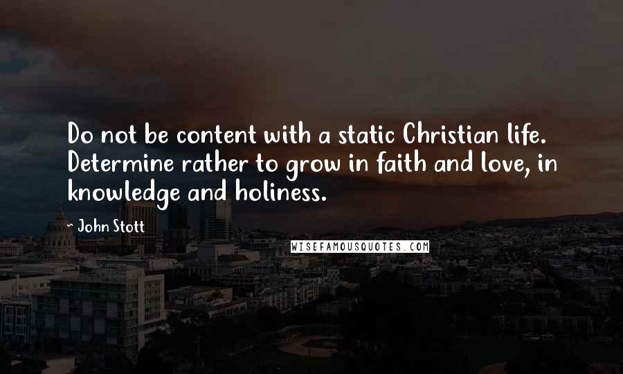 John Stott Quotes: Do not be content with a static Christian life. Determine rather to grow in faith and love, in knowledge and holiness.