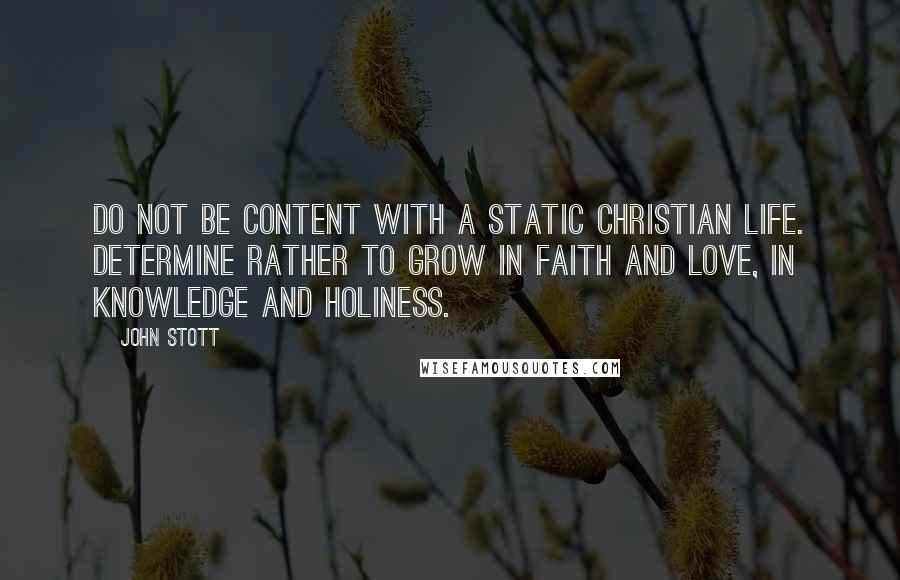 John Stott Quotes: Do not be content with a static Christian life. Determine rather to grow in faith and love, in knowledge and holiness.