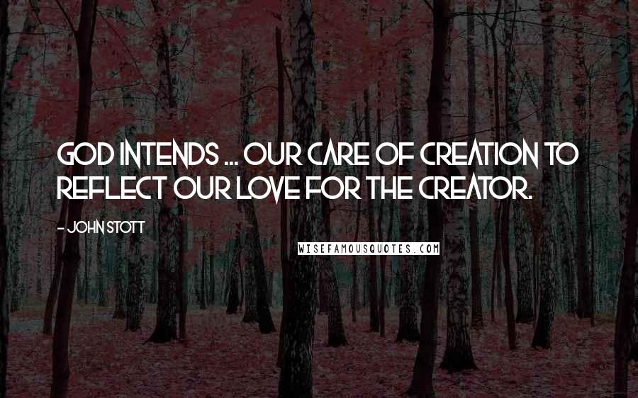 John Stott Quotes: God intends ... our care of Creation to reflect our love for the Creator.