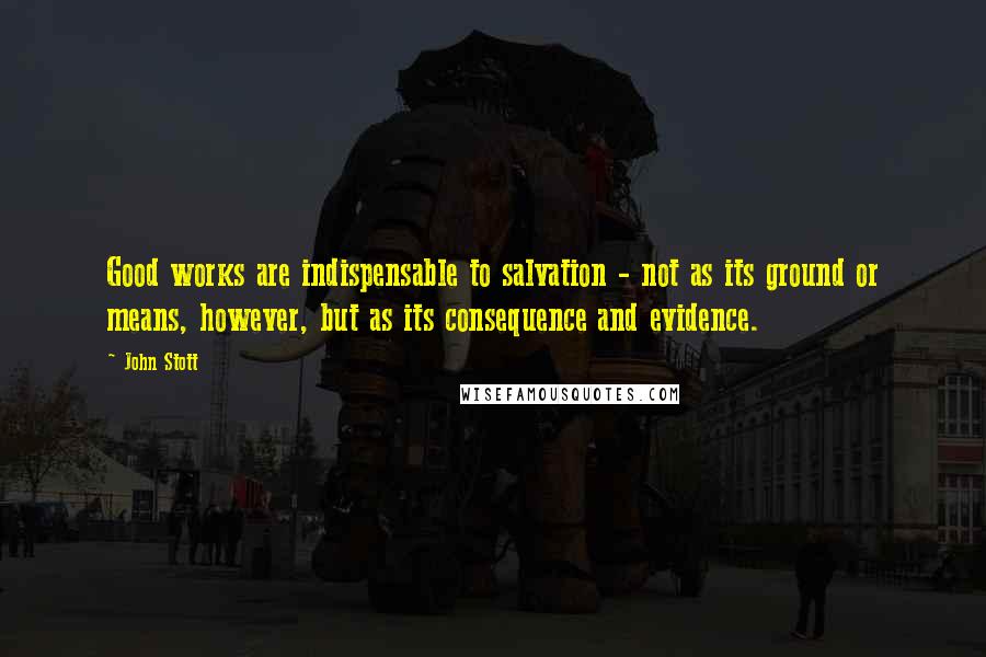 John Stott Quotes: Good works are indispensable to salvation - not as its ground or means, however, but as its consequence and evidence.