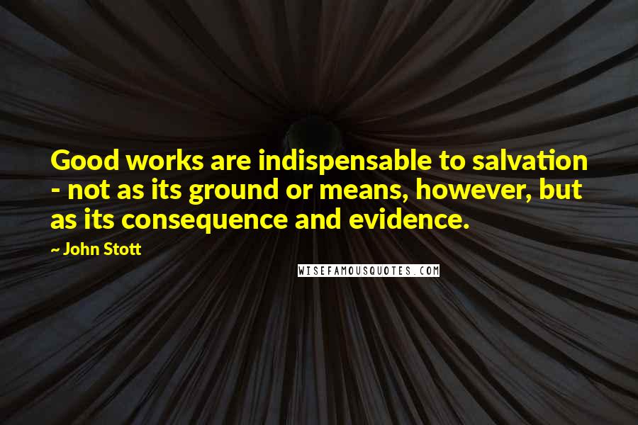 John Stott Quotes: Good works are indispensable to salvation - not as its ground or means, however, but as its consequence and evidence.