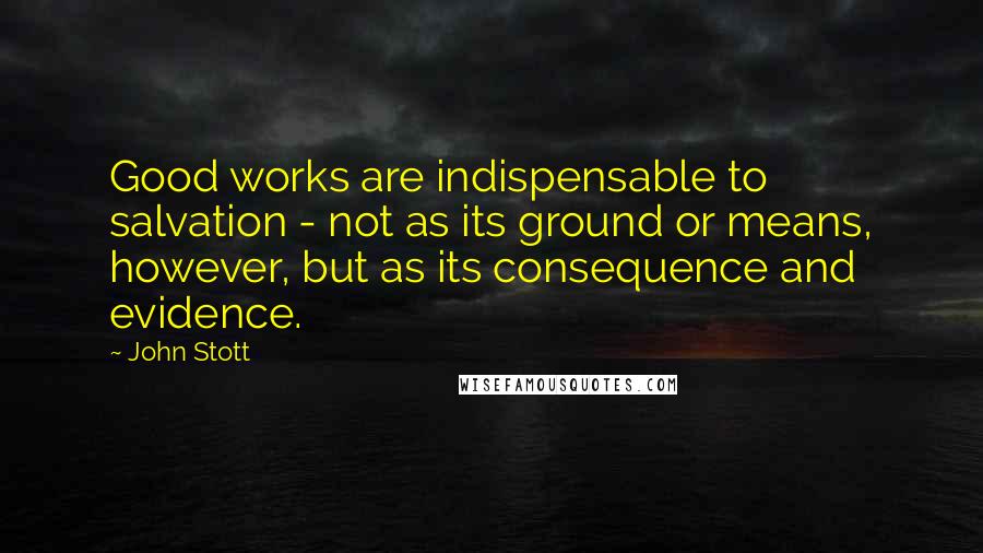 John Stott Quotes: Good works are indispensable to salvation - not as its ground or means, however, but as its consequence and evidence.