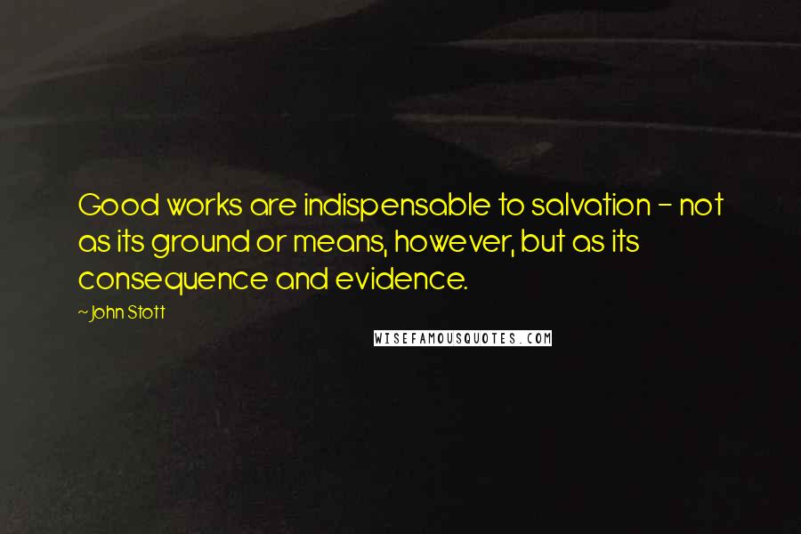 John Stott Quotes: Good works are indispensable to salvation - not as its ground or means, however, but as its consequence and evidence.