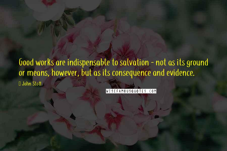 John Stott Quotes: Good works are indispensable to salvation - not as its ground or means, however, but as its consequence and evidence.