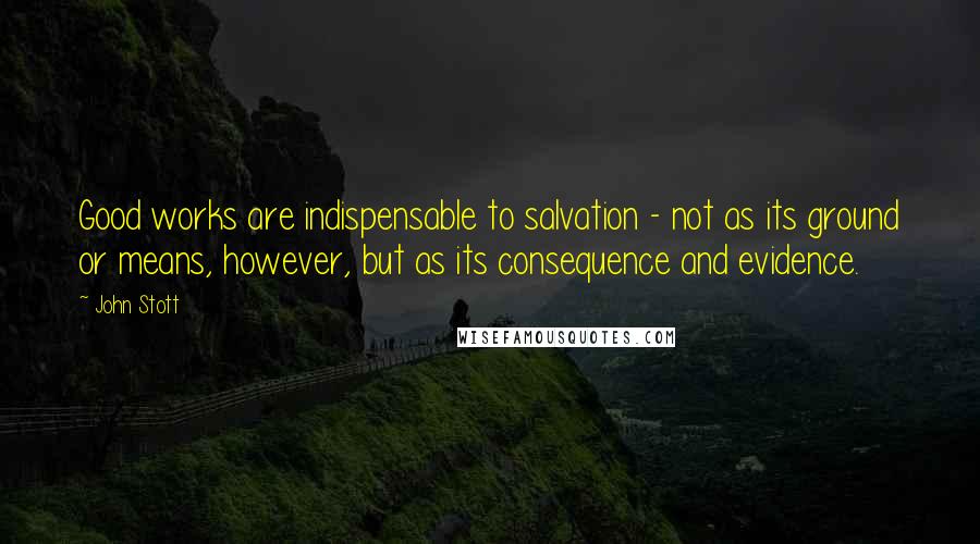 John Stott Quotes: Good works are indispensable to salvation - not as its ground or means, however, but as its consequence and evidence.