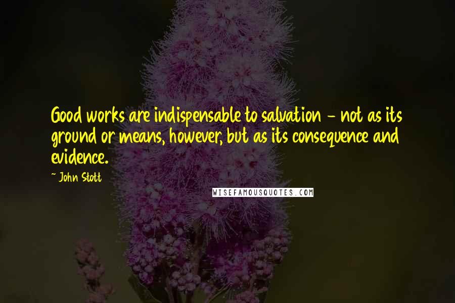 John Stott Quotes: Good works are indispensable to salvation - not as its ground or means, however, but as its consequence and evidence.