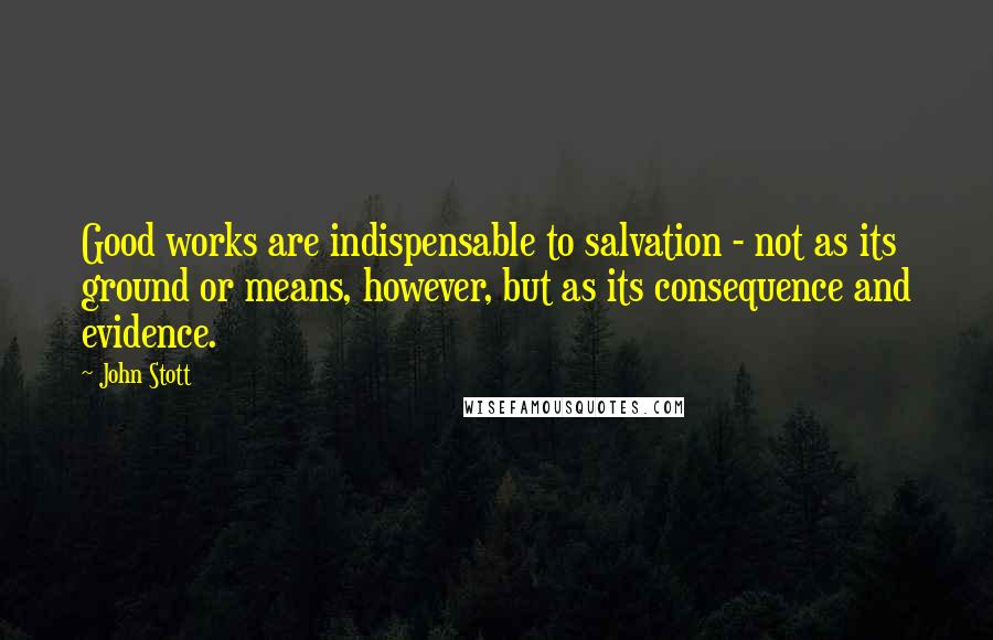 John Stott Quotes: Good works are indispensable to salvation - not as its ground or means, however, but as its consequence and evidence.