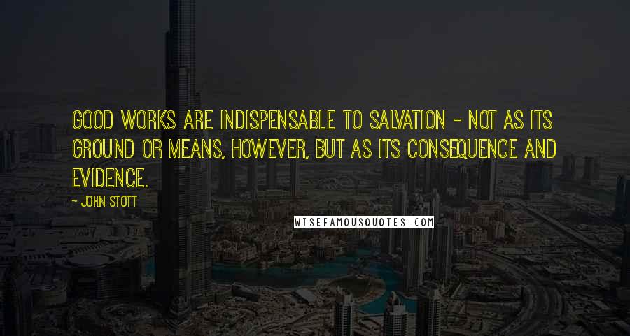 John Stott Quotes: Good works are indispensable to salvation - not as its ground or means, however, but as its consequence and evidence.