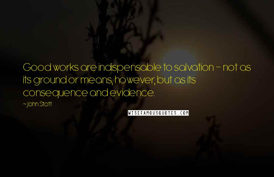 John Stott Quotes: Good works are indispensable to salvation - not as its ground or means, however, but as its consequence and evidence.