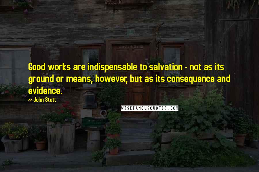 John Stott Quotes: Good works are indispensable to salvation - not as its ground or means, however, but as its consequence and evidence.
