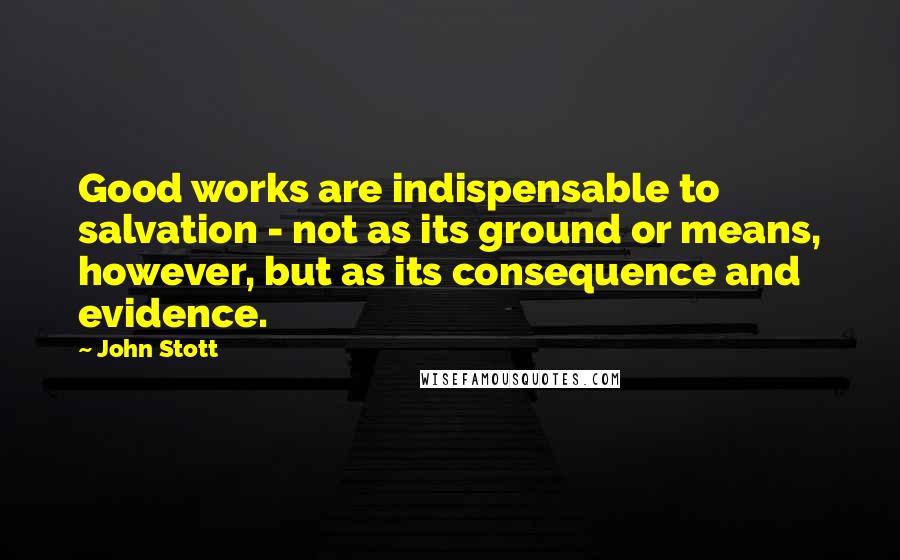 John Stott Quotes: Good works are indispensable to salvation - not as its ground or means, however, but as its consequence and evidence.