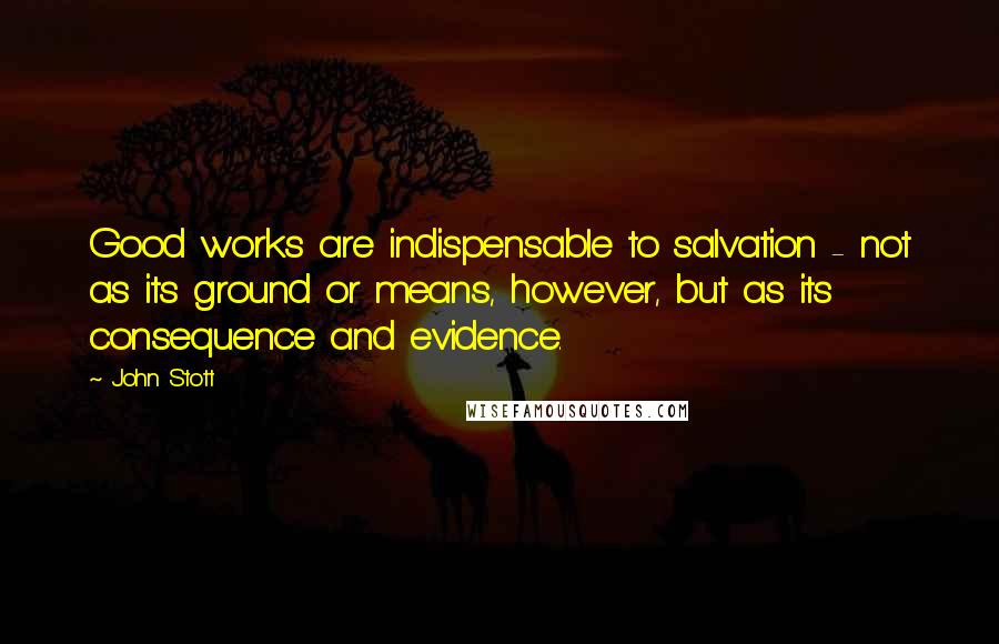 John Stott Quotes: Good works are indispensable to salvation - not as its ground or means, however, but as its consequence and evidence.